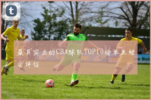 最具实力的CBA球队TOP10榜单及综合评估