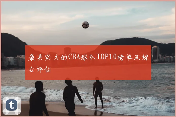 最具实力的CBA球队TOP10榜单及综合评估