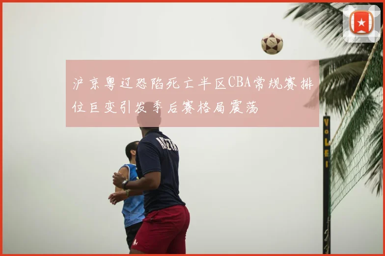 沪京粤辽恐陷死亡半区CBA常规赛排位巨变引发季后赛格局震荡
