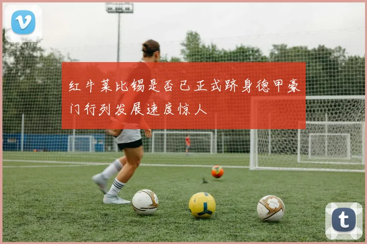 红牛莱比锡是否已正式跻身德甲豪门行列发展速度惊人